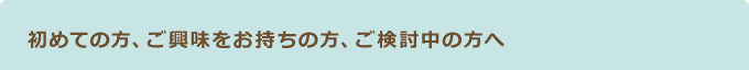 初めての方、ご興味をお持ちの方、ご検討中の方へ